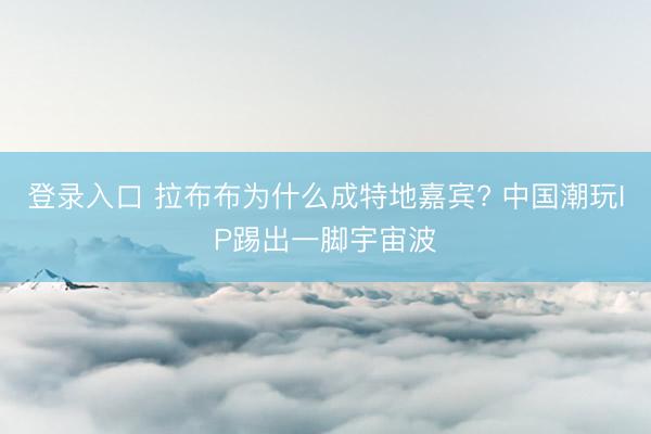 登录入口 拉布布为什么成特地嘉宾? 中国潮玩IP踢出一脚宇宙波