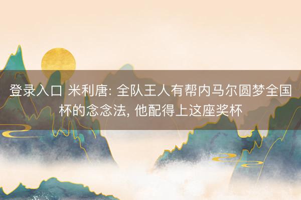 登录入口 米利唐: 全队王人有帮内马尔圆梦全国杯的念念法, 他配得上这座奖杯