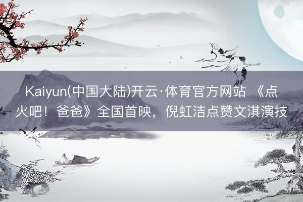 Kaiyun(中国大陆)开云·体育官方网站 《点火吧！爸爸》全国首映，倪虹洁点赞文淇演技