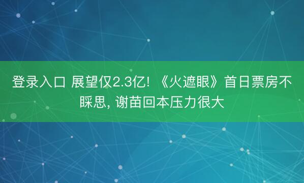 登录入口 展望仅2.3亿! 《火遮眼》首日票房不睬思， 谢苗回本压力很大