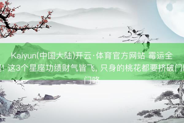 Kaiyun(中国大陆)开云·体育官方网站 霉运全退! 这3个星座功绩财气皆飞， 只身的桃花都要挤破门咯