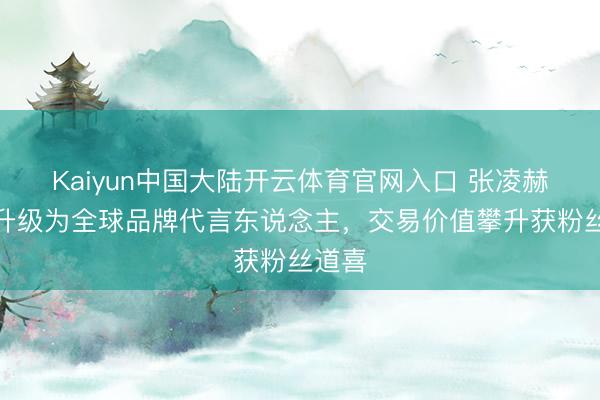 Kaiyun中国大陆开云体育官网入口 张凌赫代言升级为全球品牌代言东说念主，交易价值攀升获粉丝道喜