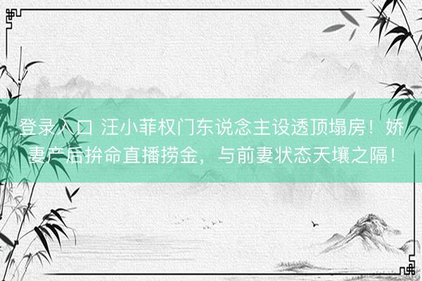 登录入口 汪小菲权门东说念主设透顶塌房！娇妻产后拚命直播捞金，与前妻状态天壤之隔！