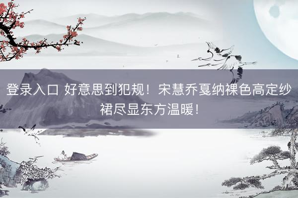 登录入口 好意思到犯规！宋慧乔戛纳裸色高定纱裙尽显东方温暖！