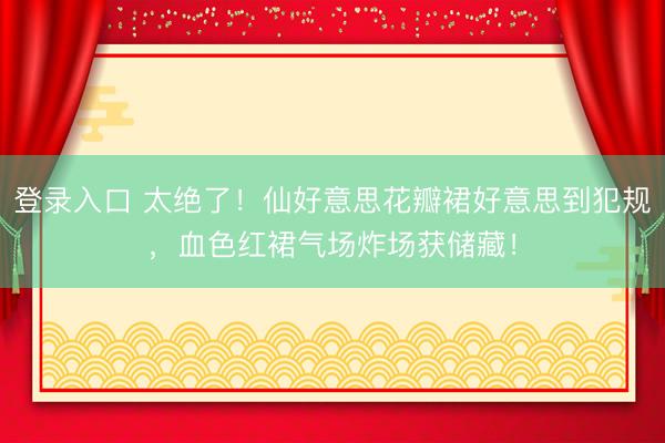 登录入口 太绝了！仙好意思花瓣裙好意思到犯规，血色红裙气场炸场获储藏！