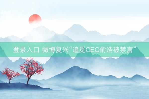 登录入口 微博复兴“追觅CEO俞浩被禁言”