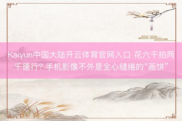 Kaiyun中国大陆开云体育官网入口 花六千拍两千德行? 手机影像不外是全心缱绻的“画饼”