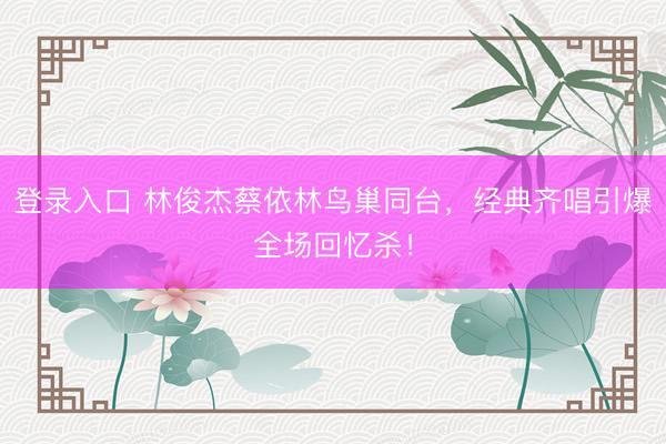 登录入口 林俊杰蔡依林鸟巢同台，经典齐唱引爆全场回忆杀！