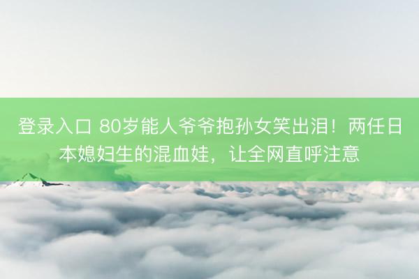 登录入口 80岁能人爷爷抱孙女笑出泪!两任日本媳妇生的混血娃,让全网直呼注意