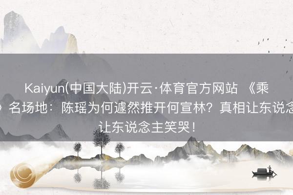 Kaiyun(中国大陆)开云·体育官方网站 《乘风2026》名场地：陈瑶为何遽然推开何宣林？真相让东说念主笑哭！
