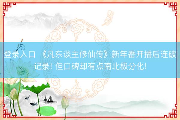 登录入口 《凡东谈主修仙传》新年番开播后连破记录! 但口碑却有点南北极分化!