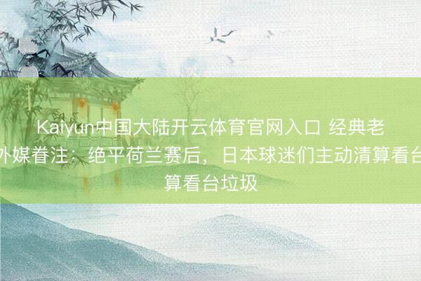 Kaiyun中国大陆开云体育官网入口 经典老番!外媒眷注:绝平荷兰赛后,日本球迷们主动清算看台垃圾