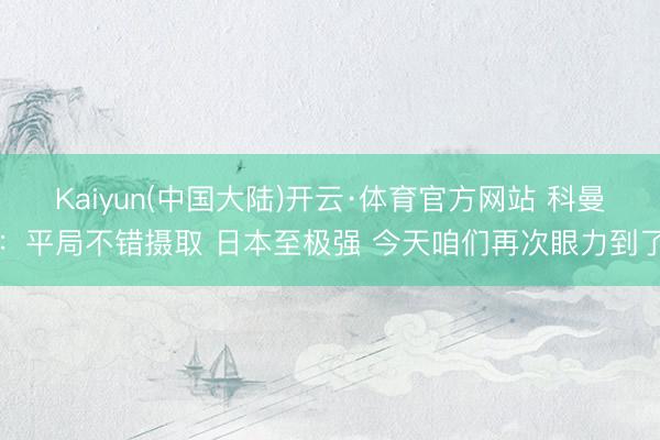 Kaiyun(中国大陆)开云·体育官方网站 科曼:平局不错摄取 日本至极强 今天咱们再次眼力到了