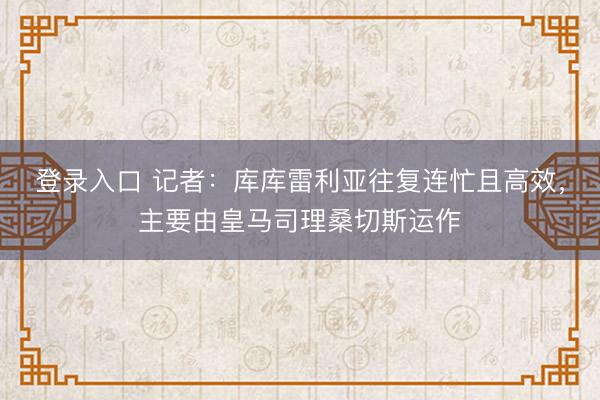 登录入口 记者：库库雷利亚往复连忙且高效，主要由皇马司理桑切斯运作