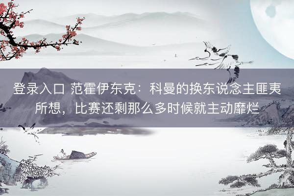 登录入口 范霍伊东克：科曼的换东说念主匪夷所想，比赛还剩那么多时候就主动靡烂