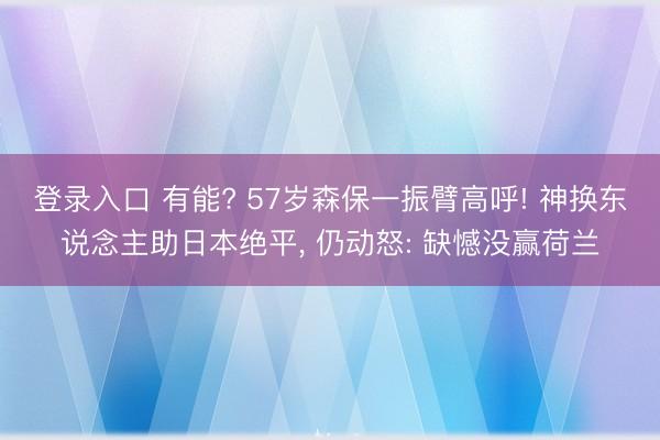 登录入口 有能? 57岁森保一振臂高呼! 神换东说念主助日本绝平, 仍动怒: 缺憾没赢荷兰