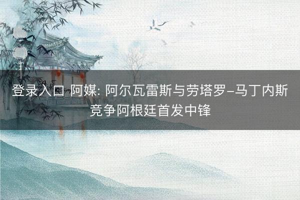 登录入口 阿媒: 阿尔瓦雷斯与劳塔罗-马丁内斯竞争阿根廷首发中锋