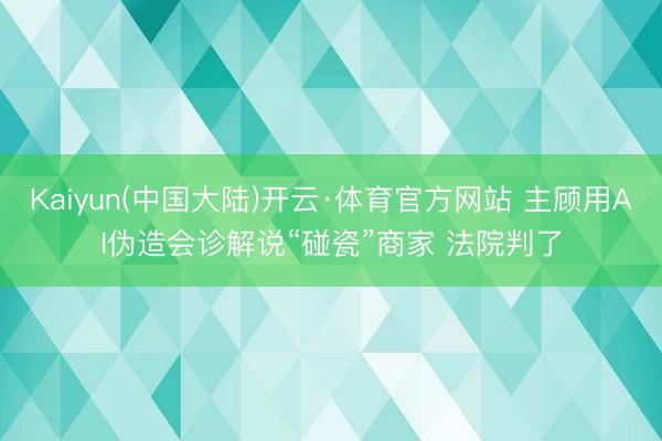 Kaiyun(中国大陆)开云·体育官方网站 主顾用AI伪造会诊解说“碰瓷”商家 法院判了