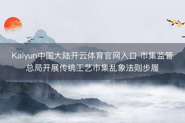 Kaiyun中国大陆开云体育官网入口 市集监管总局开展传统工艺市集乱象法则步履