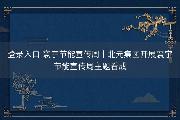 登录入口 寰宇节能宣传周丨北元集团开展寰宇节能宣传周主题看成