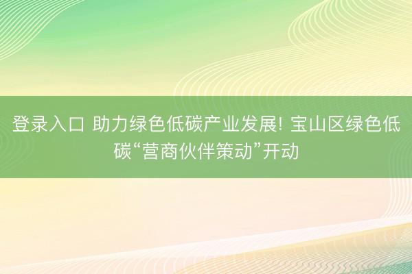 登录入口 助力绿色低碳产业发展! 宝山区绿色低碳“营商伙伴策动”开动