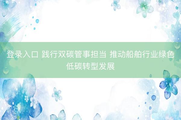 登录入口 践行双碳管事担当 推动船舶行业绿色低碳转型发展