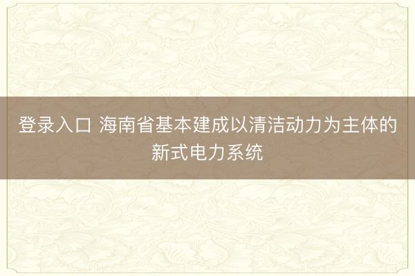 登录入口 海南省基本建成以清洁动力为主体的新式电力系统