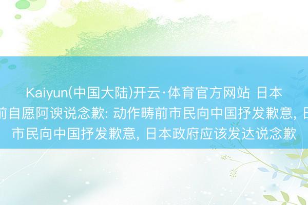 Kaiyun(中国大陆)开云·体育官方网站 日本专家在中国驻日大使馆前自愿阿谀说念歉: 动作畴前市民向中国抒发歉意, 日本政府应该发达说念歉