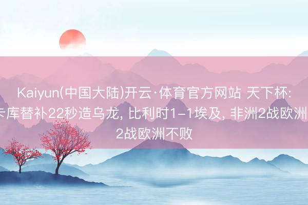 Kaiyun(中国大陆)开云·体育官方网站 天下杯: 卢卡库替补22秒造乌龙， 比利时1-1埃及， 非洲2战欧洲不败