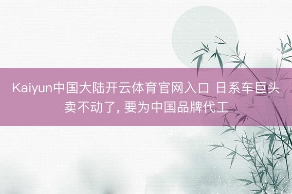 Kaiyun中国大陆开云体育官网入口 日系车巨头卖不动了， 要为中国品牌代工