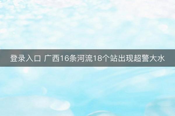 登录入口 广西16条河流18个站出现超警大水