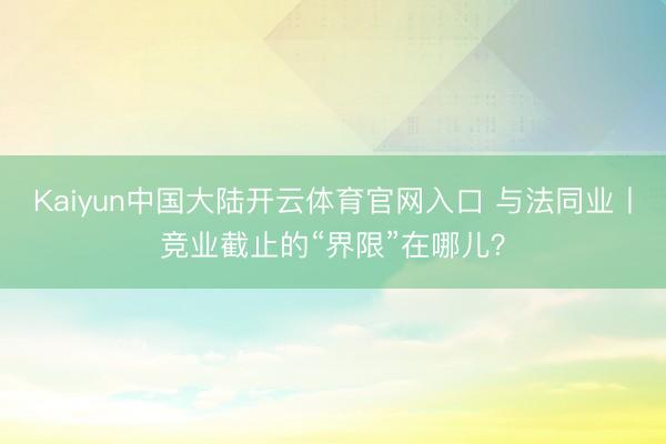 Kaiyun中国大陆开云体育官网入口 与法同业丨竞业截止的“界限”在哪儿？