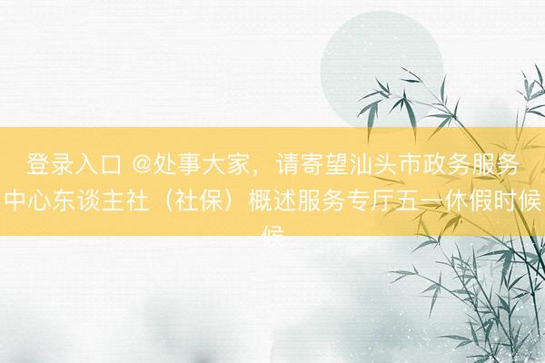登录入口 @处事大家，请寄望汕头市政务服务中心东谈主社（社保）概述服务专厅五一休假时候