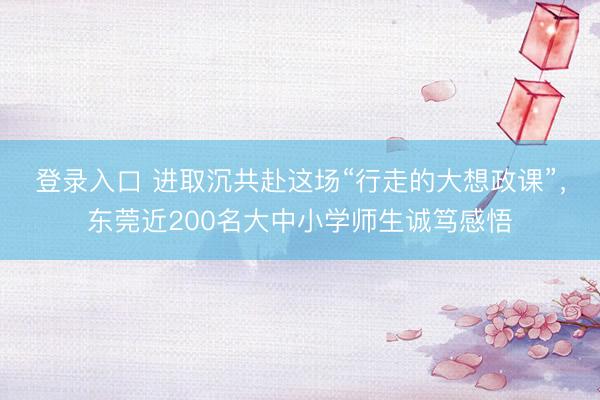 登录入口 进取沉共赴这场“行走的大想政课”，东莞近200名大中小学师生诚笃感悟