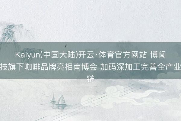 Kaiyun(中国大陆)开云·体育官方网站 博闻科技旗下咖啡品牌亮相南博会 加码深加工完善全产业链