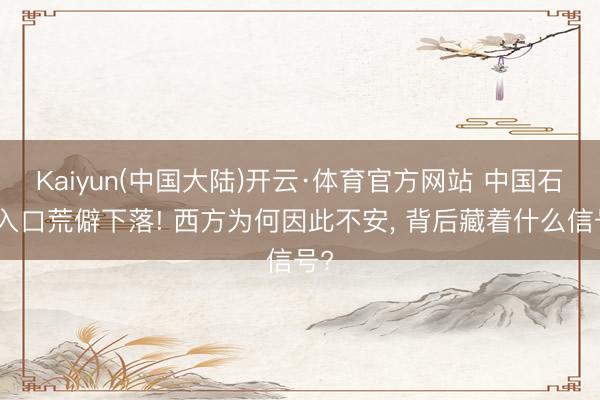 Kaiyun(中国大陆)开云·体育官方网站 中国石油入口荒僻下落! 西方为何因此不安， 背后藏着什么信号?