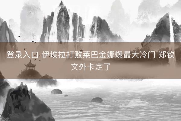 登录入口 伊埃拉打败莱巴金娜爆最大冷门 郑钦文外卡定了