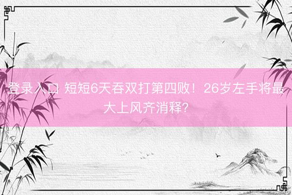 登录入口 短短6天吞双打第四败!26岁左手将最大上风齐消释?