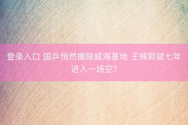 登录入口 国乒悄然撤除威海基地 王楠郭斌七年进入一场空？