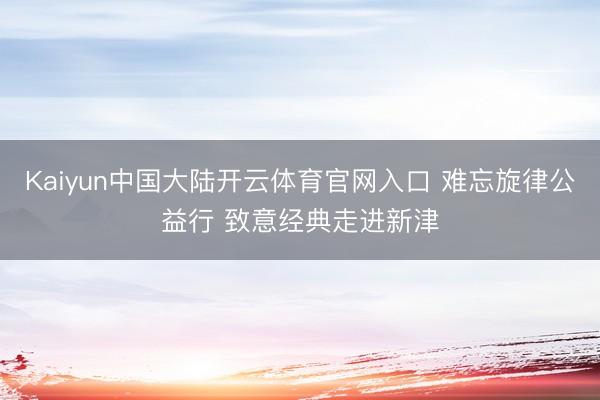 Kaiyun中国大陆开云体育官网入口 难忘旋律公益行 致意经典走进新津